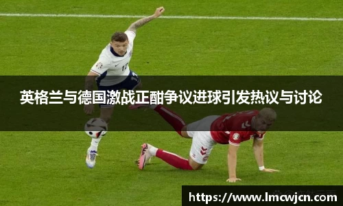 英格兰与德国激战正酣争议进球引发热议与讨论